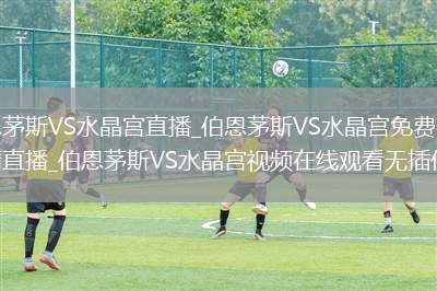 伯恩茅斯VS水晶宫直播_伯恩茅斯VS水晶宫免费在线高清直播_伯恩茅斯VS水晶宫视频在线观看无插件